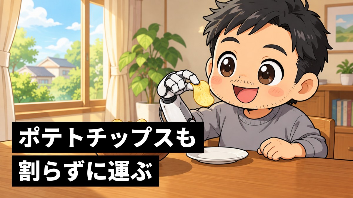 家のダイニングで、右腕につけた白いロボットの義手でポテトチップスを1枚割らずにつまみ上げ、満面の笑顔になる大人の男性。「ポテトチップスも割らずに運ぶ」の文字。